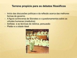 Terreno propício para os debates filosóficos
- Início das discussões políticas e da reflexão acerca das melhores
formas de governo.
- A figura controversa de Sócrates e o questionamentos sobre as
virtudes humanas (maiêutica)
- Sofistas e as técnicas de retórica, persuasão
- Platão e a cidade Ideal
 