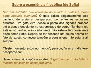 Sobre a experiência filosófica [de Sofia]
Não era estranho que estivesse no mundo e pudesse tomar
parte naquela aventura? O gato saltou elegantemente pelo
caminho de areia e desapareceu por entre os espessos
arbustos. Um gato vivo, desde a ponta dos bigodes brancos
até à cauda ondulante na extremidade do corpo. Também ele
estava no jardim, mas certamente não estava tão consciente
disso como Sofia. Depois de ter pensado um pouco acerca do
fato de existir, começou também a pensar que não estaria ali
sempre.
"Neste momento estou no mundo", pensou, "mas um dia terei
desaparecido".
Haveria uma vida após a morte? O gato também não tinha a
mínima consciência deste problema.
 