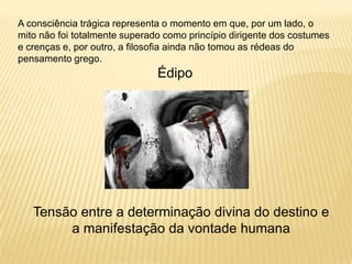 A consciência trágica representa o momento em que, por um lado, o
mito não foi totalmente superado como princípio dirigente dos costumes
e crenças e, por outro, a filosofia ainda não tomou as rédeas do
pensamento grego.
Édipo
Tensão entre a determinação divina do destino e
a manifestação da vontade humana
 