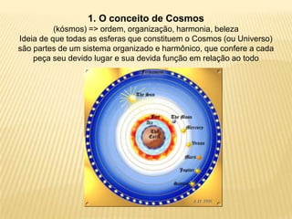 1. O conceito de Cosmos
(kósmos) => ordem, organização, harmonia, beleza
Ideia de que todas as esferas que constituem o Cosmos (ou Universo)
são partes de um sistema organizado e harmônico, que confere a cada
peça seu devido lugar e sua devida função em relação ao todo
 