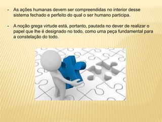 - As ações humanas devem ser compreendidas no interior desse
sistema fechado e perfeito do qual o ser humano participa.
- A noção grega virtude está, portanto, pautada no dever de realizar o
papel que lhe é designado no todo, como uma peça fundamental para
a constelação do todo.
 