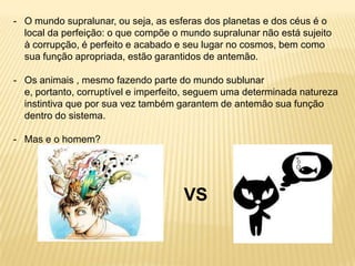 - O mundo supralunar, ou seja, as esferas dos planetas e dos céus é o
local da perfeição: o que compõe o mundo supralunar não está sujeito
à corrupção, é perfeito e acabado e seu lugar no cosmos, bem como
sua função apropriada, estão garantidos de antemão.
- Os animais , mesmo fazendo parte do mundo sublunar
e, portanto, corruptível e imperfeito, seguem uma determinada natureza
instintiva que por sua vez também garantem de antemão sua função
dentro do sistema.
- Mas e o homem?
VS
 