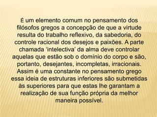É um elemento comum no pensamento dos
filósofos gregos a concepção de que a virtude
resulta do trabalho reflexivo, da sabedoria, do
controle racional dos desejos e paixões. A parte
chamada „intelectiva‟ da alma deve controlar
aquelas que estão sob o domínio do corpo e são,
portanto, desejantes, incompletas, irracionais.
Assim é uma constante no pensamento grego
essa ideia de estruturas inferiores são submetidas
às superiores para que estas lhe garantam a
realização de sua função própria da melhor
maneira possível.
 