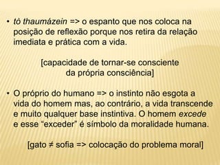 • tò thaumázein => o espanto que nos coloca na
posição de reflexão porque nos retira da relação
imediata e prática com a vida.
[capacidade de tornar-se consciente
da própria consciência]
• O próprio do humano => o instinto não esgota a
vida do homem mas, ao contrário, a vida transcende
e muito qualquer base instintiva. O homem excede
e esse “exceder” é símbolo da moralidade humana.
[gato ≠ sofia => colocação do problema moral]
 