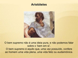 Aristóteles
O bem supremo não é uma ideia pura, e não podemos falar
sobre o „bem em si‟.
O bem supremo é aquilo que, uma vez possuído, confere
ao homem uma vida plena, uma vida feliz ou eudaimônica.
 