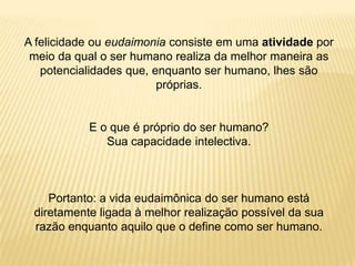 A felicidade ou eudaimonia consiste em uma atividade por
meio da qual o ser humano realiza da melhor maneira as
potencialidades que, enquanto ser humano, lhes são
próprias.
E o que é próprio do ser humano?
Sua capacidade intelectiva.
Portanto: a vida eudaimônica do ser humano está
diretamente ligada à melhor realização possível da sua
razão enquanto aquilo que o define como ser humano.
 
