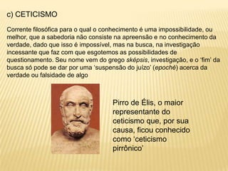 c) CETICISMO
Corrente filosófica para o qual o conhecimento é uma impossibilidade, ou
melhor, que a sabedoria não consiste na apreensão e no conhecimento da
verdade, dado que isso é impossível, mas na busca, na investigação
incessante que faz com que esgotemos as possibilidades de
questionamento. Seu nome vem do grego sképsis, investigação, e o „fim‟ da
busca só pode se dar por uma „suspensão do juízo‟ (epoché) acerca da
verdade ou falsidade de algo
Pirro de Élis, o maior
representante do
ceticismo que, por sua
causa, ficou conhecido
como „ceticismo
pirrônico‟
 