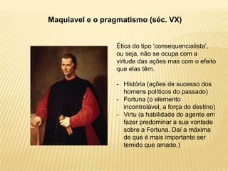 Maquiavel e o pragmatismo (séc. VX)
Ética do tipo „consequencialista‟,
ou seja, não se ocupa com a
virtude das ações mas com o efeito
que elas têm.
- História (ações de sucesso dos
homens políticos do passado)
- Fortuna (o elemento
incontrolável, a força do destino)
- Virtu (a habilidade do agente em
fazer predominar a sua vontade
sobre a Fortuna. Daí a máxima
de que é mais importante ser
temido que amado.)
 