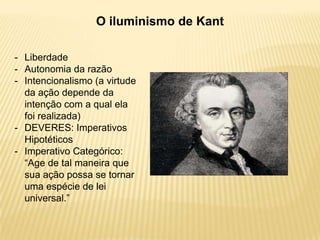 O iluminismo de Kant
- Liberdade
- Autonomia da razão
- Intencionalismo (a virtude
da ação depende da
intenção com a qual ela
foi realizada)
- DEVERES: Imperativos
Hipotéticos
- Imperativo Categórico:
“Age de tal maneira que
sua ação possa se tornar
uma espécie de lei
universal.”
 