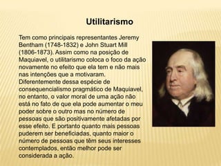 Utilitarismo
Tem como principais representantes Jeremy
Bentham (1748-1832) e John Stuart Mill
(1806-1873). Assim como na posição de
Maquiavel, o utilitarismo coloca o foco da ação
novamente no efeito que ela tem e não mais
nas intenções que a motivaram.
Diferentemente dessa espécie de
consequencialismo pragmático de Maquiavel,
no entanto, o valor moral de uma ação não
está no fato de que ela pode aumentar o meu
poder sobre o outro mas no número de
pessoas que são positivamente afetadas por
esse efeito. E portanto quanto mais pessoas
puderem ser beneficiadas, quanto maior o
número de pessoas que têm seus interesses
contemplados, então melhor pode ser
considerada a ação.
 