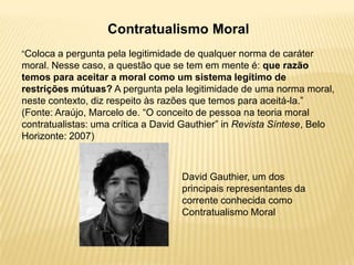 Contratualismo Moral
“Coloca a pergunta pela legitimidade de qualquer norma de caráter
moral. Nesse caso, a questão que se tem em mente é: que razão
temos para aceitar a moral como um sistema legítimo de
restrições mútuas? A pergunta pela legitimidade de uma norma moral,
neste contexto, diz respeito às razões que temos para aceitá-la.”
(Fonte: Araújo, Marcelo de. “O conceito de pessoa na teoria moral
contratualistas: uma crítica a David Gauthier” in Revista Síntese, Belo
Horizonte: 2007)
David Gauthier, um dos
principais representantes da
corrente conhecida como
Contratualismo Moral
 