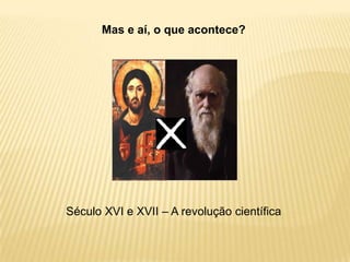 Mas e aí, o que acontece?
Século XVI e XVII – A revolução científica
 