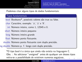 Introdu¸c˜ao
Conceitos B´asicos
Objetos e Classes
Recursos interessantes
Bibliograﬁa e Conclus˜ao
A estrutura de um programa
Vari´aveis, tipos de dados e operadores
Declara¸c˜ao e aloca¸c˜ao dinˆamica de vetores
Podemos citar alguns tipos de dados fundamentais:
Tipos fundamentais
bool Booleano*, poss´ıveis valores s˜ao true ou false.
char Caract´ere, exemplo: ’a’, ’z’ e ’9’.
int N´umero inteiro, como 1, 12545 e 0.
short N´umero inteiro pequeno
long N´umero inteiro grande
ﬂoat N´umero ponto ﬂutuante.
double N´umero ponto ﬂutuante com dupla precis˜ao.
ng double N´umero p. f. longo com dupla precis˜ao.
*O tipo bool ´e o ´unico que ainda n˜ao existia na linguagem C.
Obs. : Ao adicionar ”unsigned” antes de qualquer um desses tipos
retira-se a possibilidade de existirem numeros negativos.
Lucas Lellis Introdu¸c˜ao ao C++
 