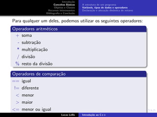 Introdu¸c˜ao
Conceitos B´asicos
Objetos e Classes
Recursos interessantes
Bibliograﬁa e Conclus˜ao
A estrutura de um programa
Vari´aveis, tipos de dados e operadores
Declara¸c˜ao e aloca¸c˜ao dinˆamica de vetores
Para qualquer um deles, podemos utilizar os seguintes operadores:
Operadores aritm´eticos
+ soma
- subtra¸c˜ao
* multiplica¸c˜ao
/ divis˜ao
% resto da divis˜ao
Operadores de compara¸c˜ao
== igual
!= diferente
< menor
> maior
<= menor ou igual
Lucas Lellis Introdu¸c˜ao ao C++
 