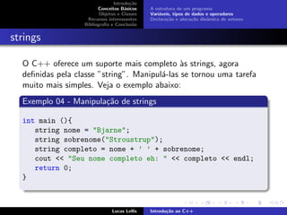 Introdu¸c˜ao
Conceitos B´asicos
Objetos e Classes
Recursos interessantes
Bibliograﬁa e Conclus˜ao
A estrutura de um programa
Vari´aveis, tipos de dados e operadores
Declara¸c˜ao e aloca¸c˜ao dinˆamica de vetores
strings
O C++ oferece um suporte mais completo `as strings, agora
deﬁnidas pela classe ”string”. Manipul´a-las se tornou uma tarefa
muito mais simples. Veja o exemplo abaixo:
Exemplo 04 - Manipula¸c˜ao de strings
int main (){
string nome = "Bjarne";
string sobrenome("Stroustrup");
string completo = nome + ’ ’ + sobrenome;
cout << "Seu nome completo eh: " << completo << endl;
return 0;
}
Lucas Lellis Introdu¸c˜ao ao C++
 