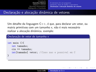Introdu¸c˜ao
Conceitos B´asicos
Objetos e Classes
Recursos interessantes
Bibliograﬁa e Conclus˜ao
A estrutura de um programa
Vari´aveis, tipos de dados e operadores
Declara¸c˜ao e aloca¸c˜ao dinˆamica de vetores
Declara¸c˜ao e aloca¸c˜ao dinˆamica de vetores
Um detalhe da linguagem C++, ´e que, para declarar um vetor, ou
matriz primitivos com um tamanho x, n˜ao ´e mais necess´ario
realizar a aloca¸c˜ao dinˆamica, exemplo:
Declara¸c˜ao de vetor de tamanho x
int main (){
int tamanho;
cin >> tamanho;
int[tamanho] vetor; //Isso nao e possivel em C
}
Lucas Lellis Introdu¸c˜ao ao C++
 