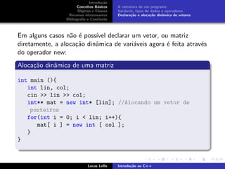 Introdu¸c˜ao
Conceitos B´asicos
Objetos e Classes
Recursos interessantes
Bibliograﬁa e Conclus˜ao
A estrutura de um programa
Vari´aveis, tipos de dados e operadores
Declara¸c˜ao e aloca¸c˜ao dinˆamica de vetores
Em alguns casos n˜ao ´e poss´ıvel declarar um vetor, ou matriz
diretamente, a aloca¸c˜ao dinˆamica de vari´aveis agora ´e feita atrav´es
do operador new:
Aloca¸c˜ao dinˆamica de uma matriz
int main (){
int lin, col;
cin >> lin >> col;
int** mat = new int* [lin]; //Alocando um vetor de
ponteiros
for(int i = 0; i < lin; i++){
mat[ i ] = new int [ col ];
}
}
Lucas Lellis Introdu¸c˜ao ao C++
 