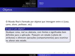Introdu¸c˜ao
Conceitos B´asicos
Objetos e Classes
Recursos interessantes
Bibliograﬁa e Conclus˜ao
Objetos
Classes
Objetos
O Mundo Real ´e formado por objetos que interagem entre si (casa,
carro, aluno, professor, etc)
O que ´e um objeto?
Qualquer coisa, real ou abstrata, com limites e signiﬁcados bem
deﬁnidos para a aplica¸c˜ao. Possuem um estado (valores de
atributos) e oferecem opera¸c˜oes (comportamentos) para examinar
ou alterar este estado.
Lucas Lellis Introdu¸c˜ao ao C++
 