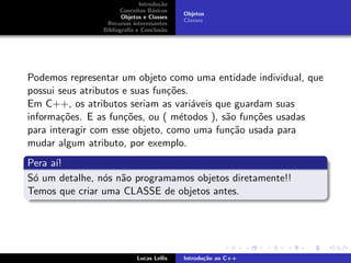 Introdu¸c˜ao
Conceitos B´asicos
Objetos e Classes
Recursos interessantes
Bibliograﬁa e Conclus˜ao
Objetos
Classes
Podemos representar um objeto como uma entidade individual, que
possui seus atributos e suas fun¸c˜oes.
Em C++, os atributos seriam as vari´aveis que guardam suas
informa¸c˜oes. E as fun¸c˜oes, ou ( m´etodos ), s˜ao fun¸c˜oes usadas
para interagir com esse objeto, como uma fun¸c˜ao usada para
mudar algum atributo, por exemplo.
Pera a´ı!
S´o um detalhe, n´os n˜ao programamos objetos diretamente!!
Temos que criar uma CLASSE de objetos antes.
Lucas Lellis Introdu¸c˜ao ao C++
 