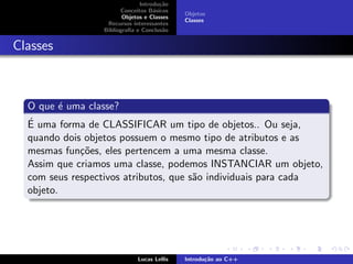 Introdu¸c˜ao
Conceitos B´asicos
Objetos e Classes
Recursos interessantes
Bibliograﬁa e Conclus˜ao
Objetos
Classes
Classes
O que ´e uma classe?
´E uma forma de CLASSIFICAR um tipo de objetos.. Ou seja,
quando dois objetos possuem o mesmo tipo de atributos e as
mesmas fun¸c˜oes, eles pertencem a uma mesma classe.
Assim que criamos uma classe, podemos INSTANCIAR um objeto,
com seus respectivos atributos, que s˜ao individuais para cada
objeto.
Lucas Lellis Introdu¸c˜ao ao C++
 