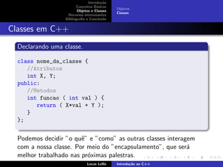 Introdu¸c˜ao
Conceitos B´asicos
Objetos e Classes
Recursos interessantes
Bibliograﬁa e Conclus˜ao
Objetos
Classes
Classes em C++
Declarando uma classe.
class nome_da_classe {
//Atributos
int X, Y;
public:
//Metodos
int funcao ( int val ) {
return ( X*val + Y );
}
};
Podemos decidir ”o quˆe” e ”como” as outras classes interagem
com a nossa classe. Por meio do ”encapsulamento”, que ser´a
melhor trabalhado nas pr´oximas palestras.
Lucas Lellis Introdu¸c˜ao ao C++
 