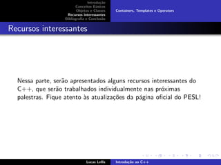 Introdu¸c˜ao
Conceitos B´asicos
Objetos e Classes
Recursos interessantes
Bibliograﬁa e Conclus˜ao
Containers, Templates e Operators
Recursos interessantes
Nessa parte, ser˜ao apresentados alguns recursos interessantes do
C++, que ser˜ao trabalhados individualmente nas pr´oximas
palestras. Fique atento `as atualiza¸c˜oes da p´agina oﬁcial do PESL!
Lucas Lellis Introdu¸c˜ao ao C++
 