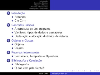 Introdu¸c˜ao
Conceitos B´asicos
Objetos e Classes
Recursos interessantes
Bibliograﬁa e Conclus˜ao
1 Introdu¸c˜ao
Recursos
C e C++
2 Conceitos B´asicos
A estrutura de um programa
Vari´aveis, tipos de dados e operadores
Declara¸c˜ao e aloca¸c˜ao dinˆamica de vetores
3 Objetos e Classes
Objetos
Classes
4 Recursos interessantes
Containers, Templates e Operators
5 Bibliograﬁa e Conclus˜ao
Bibliograﬁa
O que vem pela frente?
Lucas Lellis Introdu¸c˜ao ao C++
 