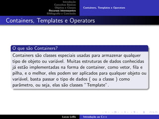 Introdu¸c˜ao
Conceitos B´asicos
Objetos e Classes
Recursos interessantes
Bibliograﬁa e Conclus˜ao
Containers, Templates e Operators
Containers, Templates e Operators
O que s˜ao Containers?
Containers s˜ao classes especiais usadas para armazenar qualquer
tipo de objeto ou vari´avel. Muitas estruturas de dados conhecidas
j´a est˜ao implementadas na forma de container, como vetor, ﬁla e
pilha, e o melhor, eles podem ser aplicados para qualquer objeto ou
vari´avel, basta passar o tipo de dados ( ou a classe ) como
parˆametro, ou seja, elas s˜ao classes ”Template”.
Lucas Lellis Introdu¸c˜ao ao C++
 