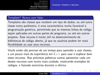 Introdu¸c˜ao
Conceitos B´asicos
Objetos e Classes
Recursos interessantes
Bibliograﬁa e Conclus˜ao
Containers, Templates e Operators
Template? Nunca ouvi falar..
Templates s˜ao classes que recebem um tipo de dados, ou at´e outra
classe como parˆametro, ´e uma caracter´ıstica muito favor´avel `a
programa¸c˜ao gen´erica, permitindo que as mesmas linhas de c´odigo
sejam aplicadas em outras partes do programa, ou at´e em outros
projetos. Esse recurso ´e muito ´util no desenvolvimento de
bibliotecas de c´odigo aberto, j´a que os usu´arios podem ter mais
ﬂexibilidade ao usar seus recursos.
Vocˆes ainda v˜ao precisar de um tempo para aprender a usar classes,
e um pouco mais de experiˆencia em C++ para usar e explorar bem
esses recursos. Nas pr´oximas palestras vamos apresentar cada um
desses recursos com muito mais cuidado, mostrando exemplos de
c´odigos, e fazendo exerc´ıcios durante a oﬁcina.
Lucas Lellis Introdu¸c˜ao ao C++
 