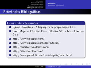Introdu¸c˜ao
Conceitos B´asicos
Objetos e Classes
Recursos interessantes
Bibliograﬁa e Conclus˜ao
Bibliograﬁa
O que vem pela frente?
Referˆencias Bibliogr´aﬁcas
Livros e Sites interessantes
1 Bjarne Stroustrup - A linguagem de programa¸c˜ao C++
2 Scott Meyers - Eﬀective C++, Eﬀective STL e More Eﬀective
C++
3 http://www.cplusplus.com/
4 http://www.cplusplus.com/doc/tutorial/
5 http://punchlet.wordpress.com/
6 http://stackoverﬂow.com/
7 http://www.parashift.com/c++-faq-lite/index.html
Lucas Lellis Introdu¸c˜ao ao C++
 