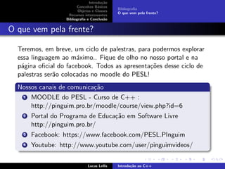 Introdu¸c˜ao
Conceitos B´asicos
Objetos e Classes
Recursos interessantes
Bibliograﬁa e Conclus˜ao
Bibliograﬁa
O que vem pela frente?
O que vem pela frente?
Teremos, em breve, um ciclo de palestras, para podermos explorar
essa linguagem ao m´aximo.. Fique de olho no nosso portal e na
p´agina oﬁcial do facebook. Todos as apresenta¸c˜oes desse ciclo de
palestras ser˜ao colocadas no moodle do PESL!
Nossos canais de comunica¸c˜ao
1 MOODLE do PESL - Curso de C++ :
http://pinguim.pro.br/moodle/course/view.php?id=6
2 Portal do Programa de Educa¸c˜ao em Software Livre
http://pinguim.pro.br/
3 Facebook: https://www.facebook.com/PESL.PInguim
4 Youtube: http://www.youtube.com/user/pinguimvideos/
Lucas Lellis Introdu¸c˜ao ao C++
 