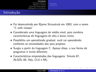 Introdu¸c˜ao
Conceitos B´asicos
Objetos e Classes
Recursos interessantes
Bibliograﬁa e Conclus˜ao
Recursos
C e C++
Introdu¸c˜ao
Foi desenvolvido por Bjarne Stroustrub em 1983, com o nome
”C with classes”
Considerada uma linguagem de m´edio n´ıvel, pois combina
caracter´ısticas de linguagens de alto e baixo n´ıveis.
Possibilita um aprendizado gradual, vocˆe vai aprendendo
conforme as necessidades dos seus projetos.
Surgiu a partir da linguagem C. Apesar disso, a sua forma de
programar ´e muito diferente.
Caracter´ısticas emprestadas das linguagens: Simula 67,
ALGOL 68, Ada, CLU e ML.
Lucas Lellis Introdu¸c˜ao ao C++
 