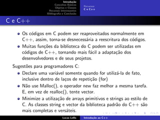 Introdu¸c˜ao
Conceitos B´asicos
Objetos e Classes
Recursos interessantes
Bibliograﬁa e Conclus˜ao
Recursos
C e C++
C e C++
Os c´odigos em C podem ser reaproveitados normalmente em
C++, assim, torna-se desnecess´aria a reescritura dos c´odigos.
Muitas fun¸c˜oes da biblioteca do C podem ser utilizadas em
c´odigos de C++, tornando mais f´acil a adapta¸c˜ao dos
desenvolvedores e de seus projetos.
Sugest˜oes para programadores C:
Declare uma vari´avel somente quando for utiliz´a-la de fato,
inclusive dentro de la¸cos de repeti¸c˜ao (for)
N˜ao use Malloc(), o operador new faz melhor a mesma tarefa.
E, em vez de realloc(), tente vector.
Minimize a utiliza¸c˜ao de arrays primitivos e strings ao estilo de
C. As classes string e vector da biblioteca padr˜ao do C++ s˜ao
mais completas e vers´ateis.
Lucas Lellis Introdu¸c˜ao ao C++
 