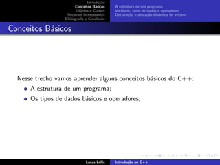 Introdu¸c˜ao
Conceitos B´asicos
Objetos e Classes
Recursos interessantes
Bibliograﬁa e Conclus˜ao
A estrutura de um programa
Vari´aveis, tipos de dados e operadores
Declara¸c˜ao e aloca¸c˜ao dinˆamica de vetores
Conceitos B´asicos
Nesse trecho vamos aprender alguns conceitos b´asicos do C++:
A estrutura de um programa;
Os tipos de dados b´asicos e operadores;
Lucas Lellis Introdu¸c˜ao ao C++
 