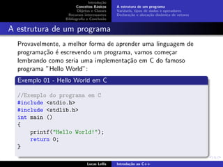 Introdu¸c˜ao
Conceitos B´asicos
Objetos e Classes
Recursos interessantes
Bibliograﬁa e Conclus˜ao
A estrutura de um programa
Vari´aveis, tipos de dados e operadores
Declara¸c˜ao e aloca¸c˜ao dinˆamica de vetores
A estrutura de um programa
Provavelmente, a melhor forma de aprender uma linguagem de
programa¸c˜ao ´e escrevendo um programa, vamos come¸car
lembrando como seria uma implementa¸c˜ao em C do famoso
programa ”Hello World”:
Exemplo 01 - Hello World em C
//Exemplo do programa em C
#include <stdio.h>
#include <stdlib.h>
int main ()
{
printf("Hello World!");
return 0;
}
Lucas Lellis Introdu¸c˜ao ao C++
 