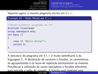 Introdu¸c˜ao
Conceitos B´asicos
Objetos e Classes
Recursos interessantes
Bibliograﬁa e Conclus˜ao
A estrutura de um programa
Vari´aveis, tipos de dados e operadores
Declara¸c˜ao e aloca¸c˜ao dinˆamica de vetores
Vejamos agora, o mesmo programa escrito em C++:
Exemplo 02 - Hello World em C++
//Nosso primeiro programa em C++
#include <iostream>
using namespace std;
int main ()
{
cout << "Hello World!";
return 0;
}
A estrutura do programa em C++ ´e muito semelhante `a da
linguagem C. A declara¸c˜ao de vari´aveis e fun¸c˜oes, os coment´arios,
os agrupamentos e os la¸cos de repeti¸c˜ao permanecem os mesmos.
Percebe-se a utiliza¸c˜ao de novos operadores e fun¸c˜oes diferentes
para entrada e sa´ıda do console. A fun¸c˜ao cout imprime uma
Lucas Lellis Introdu¸c˜ao ao C++
 