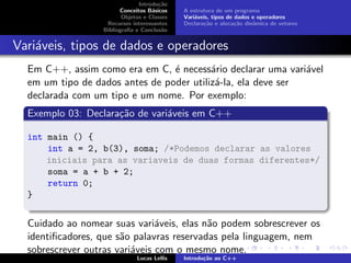 Introdu¸c˜ao
Conceitos B´asicos
Objetos e Classes
Recursos interessantes
Bibliograﬁa e Conclus˜ao
A estrutura de um programa
Vari´aveis, tipos de dados e operadores
Declara¸c˜ao e aloca¸c˜ao dinˆamica de vetores
Vari´aveis, tipos de dados e operadores
Em C++, assim como era em C, ´e necess´ario declarar uma vari´avel
em um tipo de dados antes de poder utiliz´a-la, ela deve ser
declarada com um tipo e um nome. Por exemplo:
Exemplo 03: Declara¸c˜ao de vari´aveis em C++
int main () {
int a = 2, b(3), soma; /*Podemos declarar as valores
iniciais para as variaveis de duas formas diferentes*/
soma = a + b + 2;
return 0;
}
Cuidado ao nomear suas vari´aveis, elas n˜ao podem sobrescrever os
identiﬁcadores, que s˜ao palavras reservadas pela linguagem, nem
sobrescrever outras vari´aveis com o mesmo nome.
Lucas Lellis Introdu¸c˜ao ao C++
 