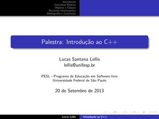 Introdu¸c˜ao
Conceitos B´asicos
Objetos e Classes
Recursos interessantes
Bibliograﬁa e Conclus˜ao
Palestra: Introdu¸c˜ao ao C++
Lucas Santana Lellis
lellis@unifesp.br
PESL - Programa de Educa¸c˜ao em Software livre
Universidade Federal de S˜ao Paulo
20 de Setembro de 2013
Lucas Lellis Introdu¸c˜ao ao C++
 