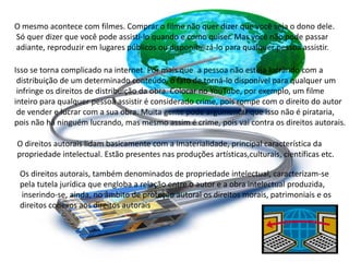 O mesmo acontece com filmes. Comprar o filme não quer dizer que você seja o dono dele.
Só quer dizer que você pode assisti-lo quando e como quiser. Mas você não pode passar
adiante, reproduzir em lugares públicos ou disponibilizá-lo para qualquer pessoa assistir.
Isso se torna complicado na internet. Por mais que a pessoa não esteja lucrando com a
distribuição de um determinado conteúdo, o fato de torná-lo disponível para qualquer um
infringe os direitos de distribuição da obra. Colocar no YouTube, por exemplo, um filme
inteiro para qualquer pessoa assistir é considerado crime, pois rompe com o direito do autor
de vender e lucrar com a sua obra. Muita gente pode argumentar que isso não é pirataria,
pois não há ninguém lucrando, mas mesmo assim é crime, pois vai contra os direitos autorais.
O direitos autorais lidam basicamente com a imaterialidade, principal característica da
propriedade intelectual. Estão presentes nas produções artísticas,culturais, científicas etc.
Os direitos autorais, também denominados de propriedade intelectual, caracterizam-se
pela tutela jurídica que engloba a relação entre o autor e a obra intelectual produzida,
inserindo-se, ainda, no âmbito de proteção autoral os direitos morais, patrimoniais e os
direitos conexos aos direitos autorais
 