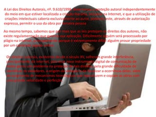 A Lei dos Direitos Autorais, nº. 9.610/1998, determinou a proteção autoral independentemente
do meio em que estiver localizada a criação literária, inclusive na Internet, e que a utilização de
criações intelectuais caberia exclusivamente ao autor, podendo este, através de autorização
expressa, permitir o uso da obra por terceira pessoa.
Ao mesmo tempo, sabemos que por mais que as leis protejam os direitos dos autores, não
existe regulamentação que garanta sua aplicação. Dificilmente alguém será processado por
plágio na internet, principalmente porque é extremamente difícil alguém provar propriedade
por um conteúdo jogado online.
Os direitos autorais, existentes desde o século XV, sofreram grande interferência,
principalmente da internet, pois esse novo instrumento digital de comunicação de
dados gerou um problema na proteção de tais direitos, pela grande dificuldade de
identificar os violadores, a origem da violação e de fiscalizar a ocorrência delas; além
do surgimento de mecanismos tecnológicos que reproduzem e copiam as obras com
uma grande velocidade e perfeição.
 