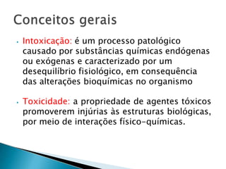 ⦁ Intoxicação: é um processo patológico
causado por substâncias químicas endógenas
ou exógenas e caracterizado por um
desequilíbrio fisiológico, em consequência
das alterações bioquímicas no organismo
⦁ Toxicidade: a propriedade de agentes tóxicos
promoverem injúrias às estruturas biológicas,
por meio de interações físico-químicas.
 