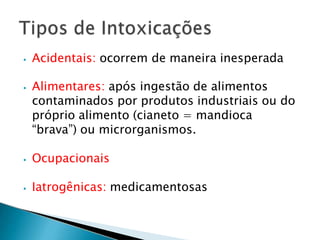 ⦁ Acidentais: ocorrem de maneira inesperada
⦁ Alimentares: após ingestão de alimentos
contaminados por produtos industriais ou do
próprio alimento (cianeto = mandioca
“brava”) ou microrganismos.
⦁ Ocupacionais
⦁ Iatrogênicas: medicamentosas
 