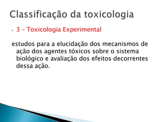 ⦁ 3 – Toxicologia Experimental
estudos para a elucidação dos mecanismos de
ação dos agentes tóxicos sobre o sistema
biológico e avaliação dos efeitos decorrentes
dessa ação.
 