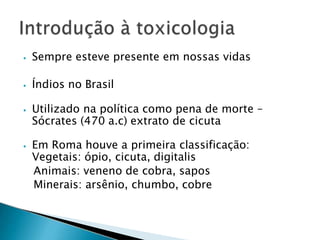 ⦁ Sempre esteve presente em nossas vidas
⦁ Índios no Brasil
⦁ Utilizado na política como pena de morte –
Sócrates (470 a.c) extrato de cicuta
⦁ Em Roma houve a primeira classificação:
Vegetais: ópio, cicuta, digitalis
Animais: veneno de cobra, sapos
Minerais: arsênio, chumbo, cobre
 