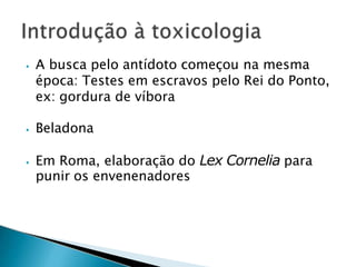 ⦁ A busca pelo antídoto começou na mesma
época: Testes em escravos pelo Rei do Ponto,
ex: gordura de víbora
⦁ Beladona
⦁ Em Roma, elaboração do Lex Cornelia para
punir os envenenadores
 