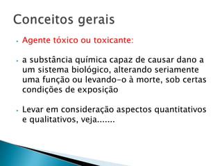 ⦁ Agente tóxico ou toxicante:
⦁ a substância química capaz de causar dano a
um sistema biológico, alterando seriamente
uma função ou levando-o à morte, sob certas
condições de exposição
⦁ Levar em consideração aspectos quantitativos
e qualitativos, veja.......
 