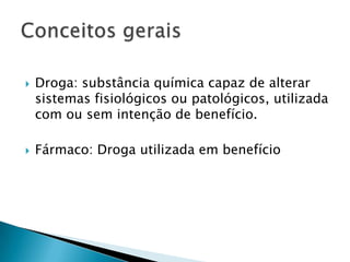 



Droga: substância química capaz de alterar
sistemas fisiológicos ou patológicos, utilizada
com ou sem intenção de benefício.

Fármaco: Droga utilizada em benefício

 