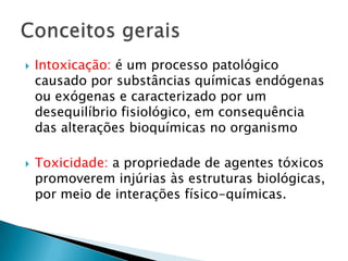 



Intoxicação: é um processo patológico
causado por substâncias químicas endógenas
ou exógenas e caracterizado por um
desequilíbrio fisiológico, em consequência
das alterações bioquímicas no organismo
Toxicidade: a propriedade de agentes tóxicos
promoverem injúrias às estruturas biológicas,
por meio de interações físico-químicas.

 