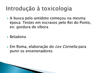 





A busca pelo antídoto começou na mesma
época: Testes em escravos pelo Rei do Ponto,
ex: gordura de víbora
Beladona
Em Roma, elaboração do Lex Cornelia para
punir os envenenadores

 
