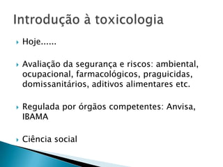 







Hoje......
Avaliação da segurança e riscos: ambiental,
ocupacional, farmacológicos, praguicidas,
domissanitários, aditivos alimentares etc.
Regulada por órgãos competentes: Anvisa,
IBAMA
Ciência social

 
